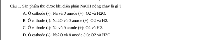 Sản phẩm thu được khi điện phân NaOH nóng chảy là gì ?
A. Ở cathode (-): Na và ở anode (+): O2 và H2O.
B. Ở cathode (-): Na2O và ở anode (+): O2 và H2.
C. Ở cathode (-): Na và ở anode (+): O2 và H2.
D. Ở cathode (-): Na2O và ở anode (+): O2 và H2O.