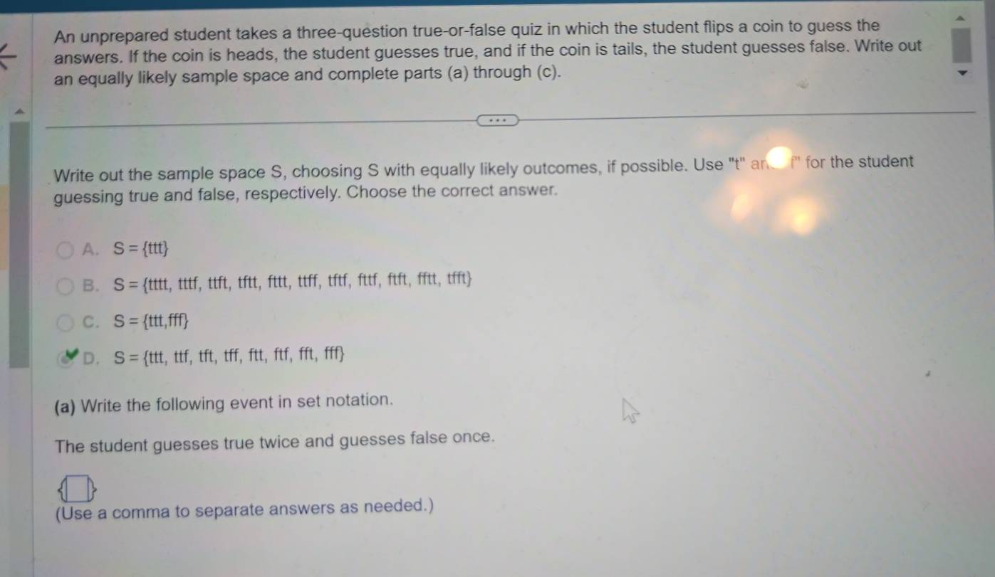 An unprepared student takes a three-question true-or-false quiz in which the student flips a coin to guess the
answers. If the coin is heads, the student guesses true, and if the coin is tails, the student guesses false. Write out
an equally likely sample space and complete parts (a) through (c).
Write out the sample space S, choosing S with equally likely outcomes, if possible. Use "t" an f" for the student
guessing true and false, respectively. Choose the correct answer.
A. S= ttt
B. S= ttt,tttf,ttft,tftt,fttt,ttff,tftf,fttftft,fftt,tfft
C. S= ttt,fff
D. S= ttt,ttf,tft,tff,ftt,ftf,fft,fff
(a) Write the following event in set notation.
The student guesses true twice and guesses false once.
(Use a comma to separate answers as needed.)