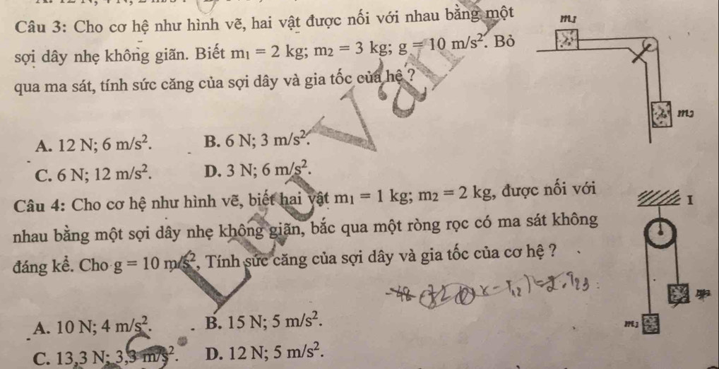 Cho cơ hệ như hình vẽ, hai vật được nối với nhau bằng một 
sợi dây nhẹ không giãn. Biết m_1=2kg; m_2=3kg; g=10m/s^2.Bỏ
qua ma sát, tính sức căng của sợi dây và gia tốc của hệ ?
A. 12N; 6m/s^2. B. 6N; 3m/s^2.
C. 6N; 12m/s^2. D. 3N; 6m/s^2. 
Câu 4: Cho cơ hệ như hình vẽ, biết hai vật m_1=1kg; m_2=2kg;, được nối với
nhau bằng một sợi dây nhẹ không giãn, bắc qua một ròng rọc có ma sát không
đáng kể. Cho g=10m/s^2 , Tính sức căng của sợi dây và gia tốc của cơ hệ ?
A. 10N; 4m/s^2. B. 15N; 5m/s^2.
C. 13, 3N; 3, 3m/s^2. D. 12N; 5m/s^2.