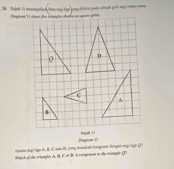 Rajah 11 menunjukkaa lima segi tiga yang dilukis pada sebuah grid segi empat sama. 
Rajah I l 
Diagram 11 
Antara segi tiga A, B, C atau D, yang manakah kongruen dengan segi tiga Q? 
Which of the triangles A, B, C or D, is congruent to the triangle Q?