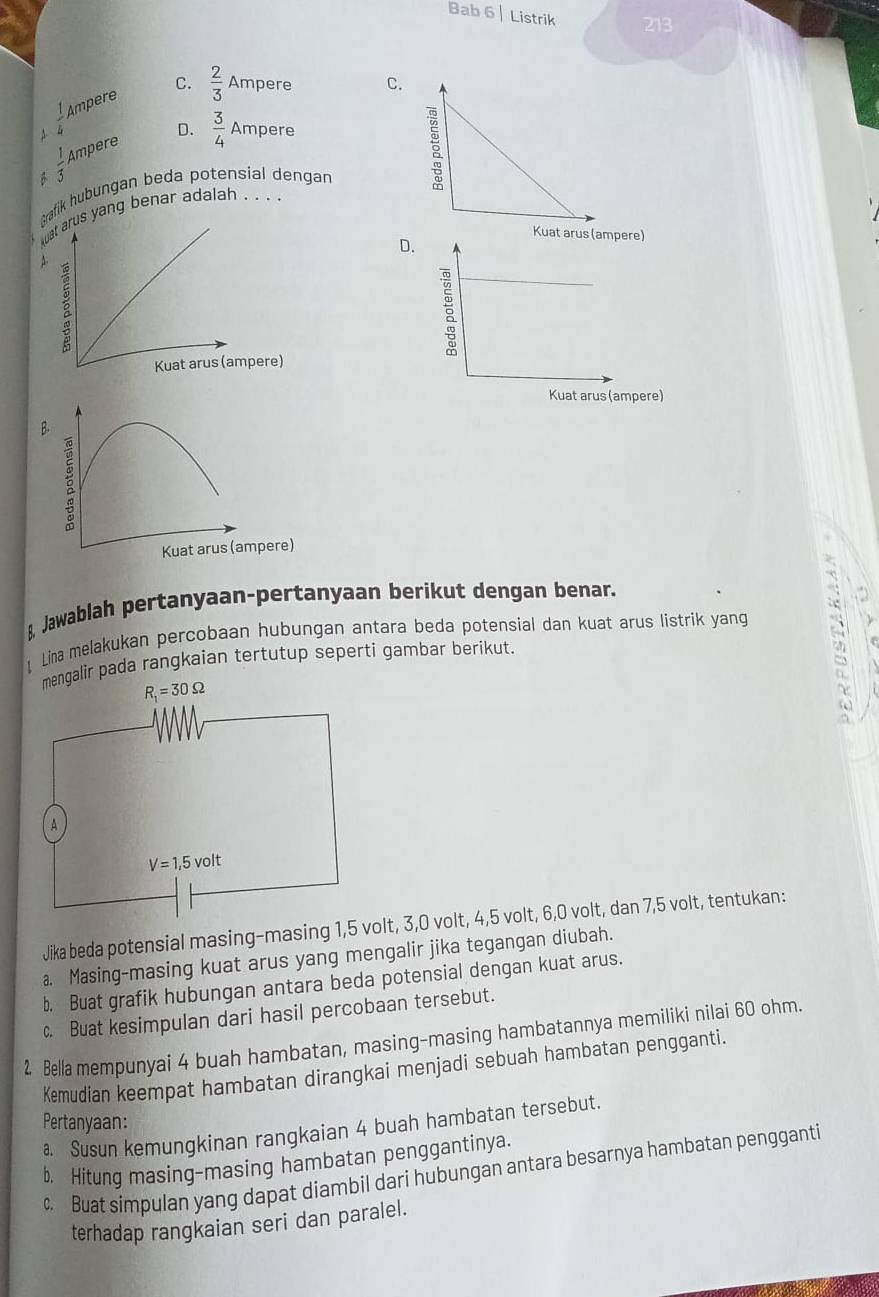 Bab 6 | Listrik 213
C.  2/3 Amper C.
A  1/4  Ampere
 1/5  Ampere D.  3/4 Ampere
Arafik hubungan beda potensial dengan
s yang benar adalah . . . .
D
B.
Kuat arus (ampere)
8 Jawablah pertanyaan-pertanyaan berikut dengan benar.
Lina melakukan percobaan hubungan antara beda potensial dan kuat arus listrik yang
mengalir pada rangkaian tertutup seperti gambar berikut.
Jika beda potensial masing-masing 1,5 volt, 3,0 volt, 4,5 volt, 6,0 volt, dan 7,5 volt, tentukan:
a. Masing-masing kuat arus yang mengalir jika tegangan diubah.
b. Buat grafik hubungan antara beda potensial dengan kuat arus.
c. Buat kesimpulan dari hasil percobaan tersebut.
2 Bella mempunyai 4 buah hambatan, masing-masing hambatannya memiliki nilai 60 ohm.
Kemudian keempat hambatan dirangkai menjadi sebuah hambatan pengganti.
Pertanyaan:
Susun kemungkinan rangkaian 4 buah hambatan tersebut.
b. Hitung masing-masing hambatan penggantinya.
c. Buat simpulan yang dapat diambil dari hubungan antara besarnya hambatan pengganti
terhadap rangkaian seri dan paralel.