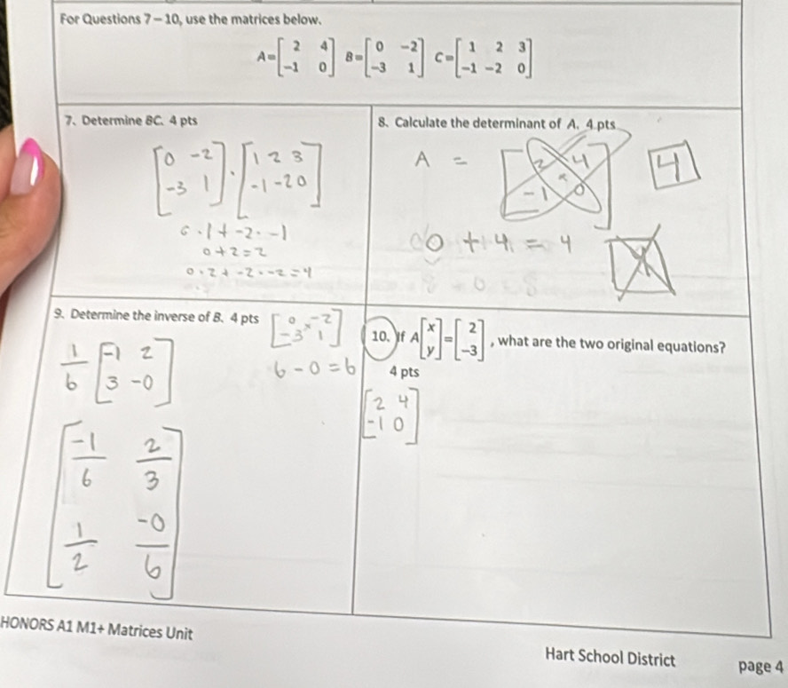 For Questions 7 - 10, use the matrices below.
A=beginbmatrix 2&4 -1&0endbmatrix B=beginbmatrix 0&-2 -3&1endbmatrix C=beginbmatrix 1&2&3 -1&-2&0endbmatrix
7、 Determine 8C.4 pts 8. Calculate the determinant of A. 4 pts
9. Determine the inverse of B. 4 pts
10. If Abeginbmatrix x yendbmatrix =beginbmatrix 2 -3endbmatrix , what are the two original equations?
4 pts
HONORS A1 M1+ Matrices Unit Hart School District page 4