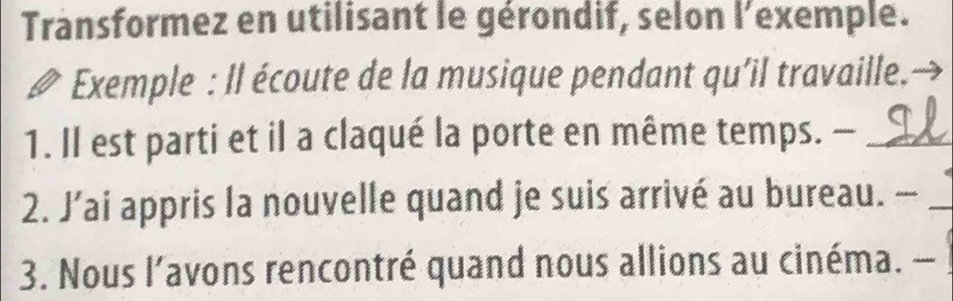 Transformez en utilisant le gérondif, selon l'exemple. 
Exemple : Il écoute de la musique pendant qu’il travaille.→ 
1. Il est parti et il a claqué la porte en même temps. -_ 
2. J’ai appris la nouvelle quand je suis arrivé au bureau. —_ 
3. Nous l’avons rencontré quand nous allions au cinéma. -