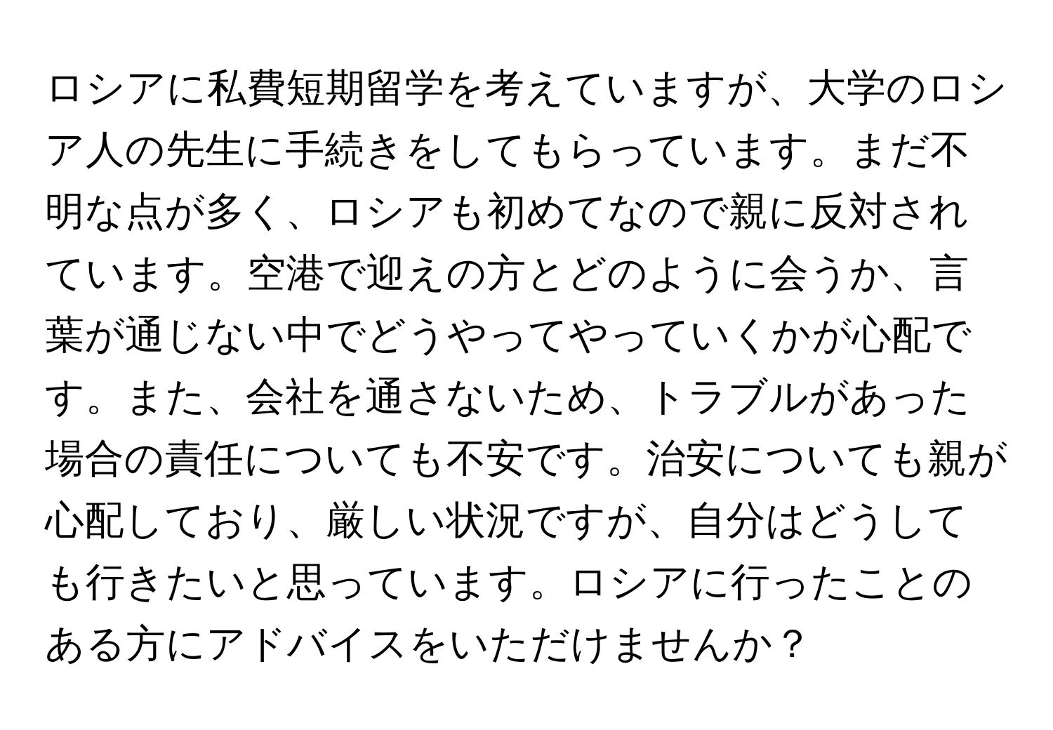 ロシアに私費短期留学を考えていますが、大学のロシア人の先生に手続きをしてもらっています。まだ不明な点が多く、ロシアも初めてなので親に反対されています。空港で迎えの方とどのように会うか、言葉が通じない中でどうやってやっていくかが心配です。また、会社を通さないため、トラブルがあった場合の責任についても不安です。治安についても親が心配しており、厳しい状況ですが、自分はどうしても行きたいと思っています。ロシアに行ったことのある方にアドバイスをいただけませんか？