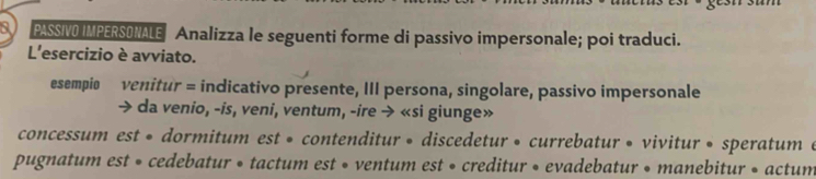 a PASSIVO IMPERSONALE Analizza le seguenti forme di passivo impersonale; poi traduci. 
L'esercizio è avviato. 
esempio venitur = indicativo presente, III persona, singolare, passivo impersonale 
da venio, -is, veni, ventum, -ire → «si giunge» 
concessum est « dormitum est • contenditur » discedetur » currebatur • vivitur • speratum e 
pugnatum est • cedebatur • tactum est • ventum est • creditur • evadebatur • manebitur • actum