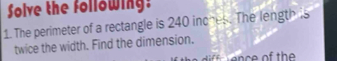 Solve the following: 
1. The perimeter of a rectangle is 240 inches. The length is 
twice the width. Find the dimension. 
n e of the