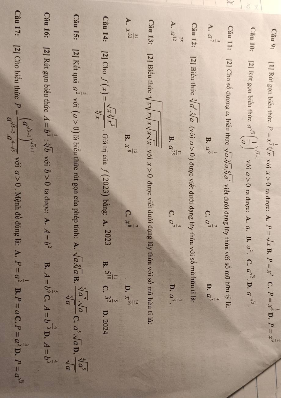 [1] Rút gọn biểu thức P=x^(frac 1)3sqrt[6](x) với x>0 ta được: A. P=sqrt(x)B.P=x^2 C. P=x^(frac 1)8 D. P=x^(frac 2)9
Câu 10: [2] Rút gọn biểu thức a^(sqrt(3))( 1/a )^sqrt(3)-1 với a>0 ta được: A. a. B. a^2 C. a^(sqrt(2)). D. a^(-sqrt(2)).
Câu 11: [2] Cho số dương a, biểu thức sqrt(a).sqrt[3](a).sqrt[6](a^5) viết dưới dạng lũy thừa với số mũ hữu tỷ là:
A. a^(frac 5)7 a^(frac 1)6 a^(frac 7)3 a^(frac 5)3
B.
C.
D.
Câu 12: [2] Biểu thức sqrt[3](a^6.sqrt [4]a) (với a>0) được viết dưới dạng lũy thừa với số mũ hữu tỉ là:
A. a^(frac 25)12 a^(frac 12)25 a^(frac 4)7. a^(frac 1)7.
B.
C.
D.
Câu 13: [2] Biểu thức sqrt(xsqrt xsqrt xsqrt xsqrt x) với x>0 được viết dưới dạng lũy thừa với số mũ hữu tỉ là:
A. x^(frac 31)32 x^(frac 15)8 x^(frac 7)8 x^(frac 15)16
B.
C.
D.
Câu 14: [2] Cho f(x)= sqrt(x)sqrt[3](x^2)/sqrt[6](x) . Giá trị của f(2023) bằng: A. 2023 B. 5^(frac 11)10 C. 3^(frac 5)2 D. 2024
Câu 15: [2] Kết quả a^(frac 5)2 với (a>0) là biểu thức rút gọn của phép tính: A. sqrt(a).sqrt[5](a) B.  sqrt[3](a^7)· sqrt(a)/sqrt[3](a)  C. a^5· sqrt(a) D.  sqrt[4](a^5)/sqrt(a) 
Câu 16: [2] Rút gọn biểu thức A=b^(frac 5)3:sqrt[3](b) với b>0 ta được: A. A=b^2 B. A=b^(frac 5)9 C. A=b^(-frac 4)3D.A=b^(frac 4)3
Câu 17: [2] Cho biểu thức P=frac (a^(sqrt(5)-1))^sqrt(3)+1a^(sqrt(5)-3).a^(4-sqrt(5)) với a>0. Mệnh đề đúng là: A. P=a^(frac 1)2 B. P=aC.P=a^(frac 3)2D.P=a^(sqrt(3))