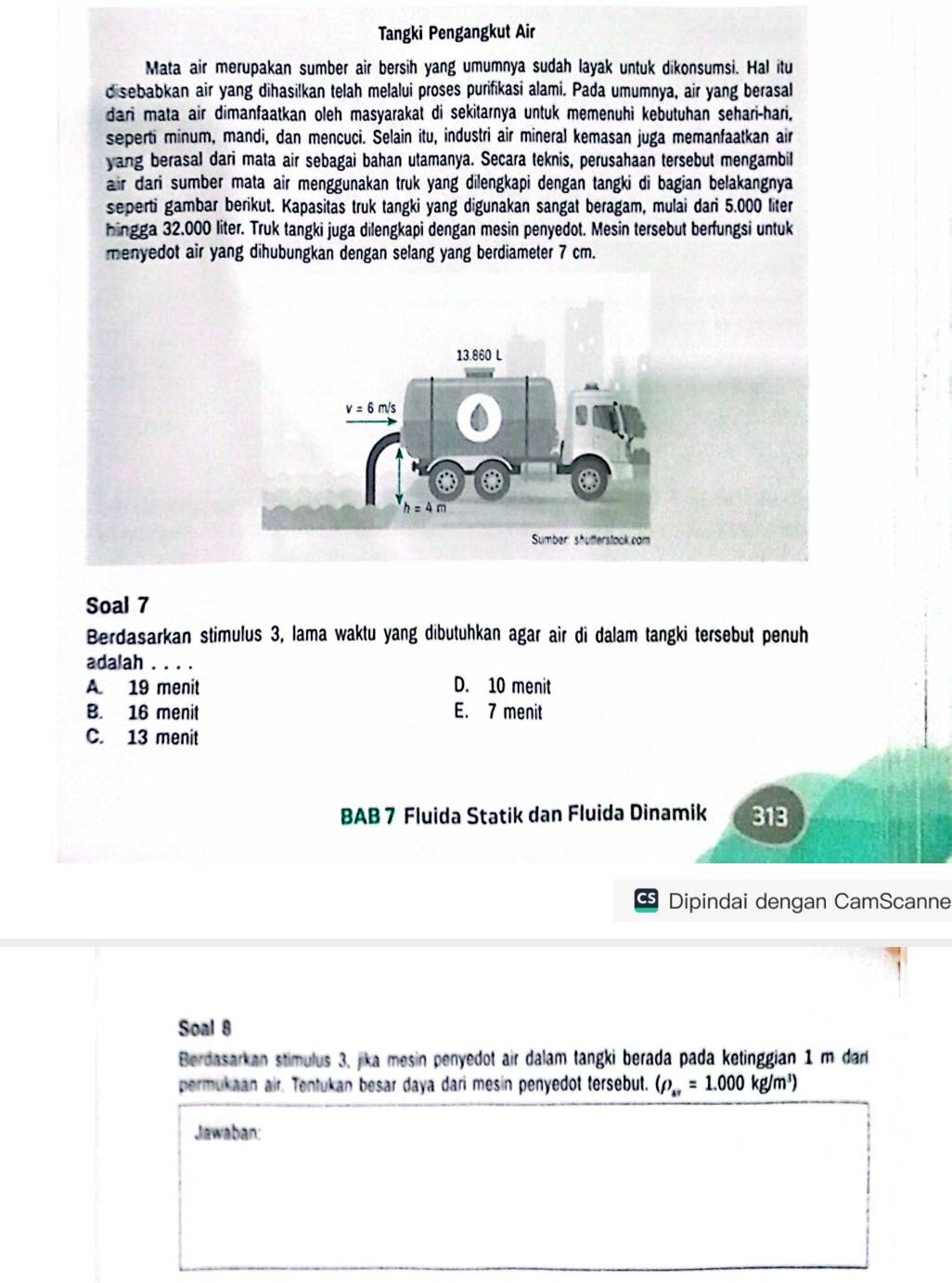 Tangki Pengangkut Air
Mata air merupakan sumber air bersih yang umumnya sudah layak untuk dikonsumsi. Hal itu
d sebabkan air yang dihasilkan telah melalui proses purifikasi alami. Pada umumnya, air yang berasal
dari mata air dimanfaatkan oleh masyarakat di sekitarnya untuk memenuhi kebutuhan sehari-hari,
seperti minum, mandi, dan mencuci. Selain itu, industri air mineral kemasan juga memanfaatkan air
yang berasal dari mata air sebagai bahan utamanya. Secara teknis, perusahaan tersebut mengambil
air dari sumber mata air menggunakan truk yang dilengkapi dengan tangki di bagian belakangnya
seperti gambar berikut. Kapasitas truk tangki yang digunakan sangat beragam, mulai dari 5.000 liter
hingga 32.000 liter. Truk tangki juga dilengkapi dengan mesin penyedot. Mesin tersebut berfungsi untuk
menyedot air yang dihubungkan dengan selang yang berdiameter 7 cm.
Soal 7
Berdasarkan stimulus 3, lama waktu yang dibutuhkan agar air di dalam tangki tersebut penuh
adalah . . . .
A. 19 menit D. 10 menit
B. 16 menit E. 7 menit
C. 13 menit
BAB 7 Fluida Statik dan Fluida Dinamik 313
cs Dipindai dengan CamScanne
Soal 8
Berdasarkan stimulus 3, jika mesin penyedot air dalam tangki berada pada ketinggian 1 m dar 
permukaan air. Tentukan besar daya dari mesin penyedot tersebut. (rho _ar=1.000kg/m^3)
Jawaban: