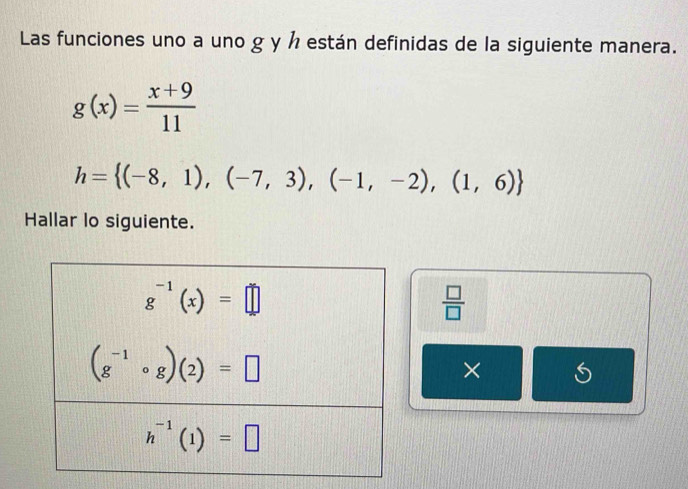 Las funciones uno a uno g y ½ están definidas de la siguiente manera.
g(x)= (x+9)/11 
h= (-8,1),(-7,3),(-1,-2),(1,6)
Hallar lo siguiente.
 □ /□  
×