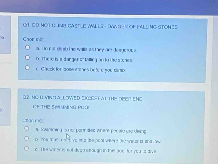 DO NOT CLIMB CASTLE WALLS - DANGER OF FALLING STONES
0 0 Chọn một
a. Do not climb the walls as they are dangerous
b. There is a danger of falling on to the stones
c. Check for loose stones before you climb.
Q2 NO DIVING ALLOWED EXCEPT AT THE DEEP END
OF THE SWIMMING POOL
00
Chọn một
a Swimming is not permitted where people are diving
b. You must not dive into the pool where the water is shallow.
c. The water is not deep enough in this pool for you to dive