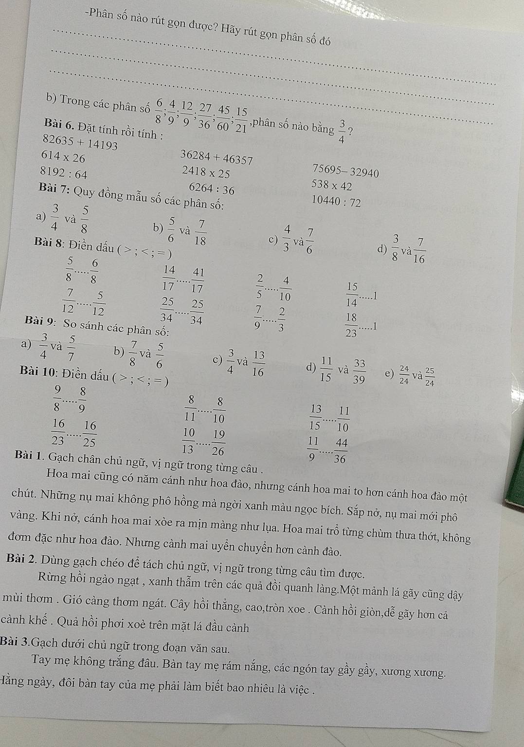 Phân số nào rút gọn được? Hãy rút gọn phân số đó
_
_
b) Trong các phân số  6/8 ; 4/9 ; 12/9 ; 27/36 ; 45/60 ; 15/21  ,phân số nào bằng  3/4  ?
Bài 6. Đặt tính rồi tính :
82635+14193
614* 26
36284+46357
8192:64
2418* 25
75695-32940
6264:36
538* 42
Bài 7: Quy đồng mẫu số các phân số:
10440:72
a)  3/4  và  5/8 
b)  5/6  và  7/18  c)  4/3 va 7/6  d)  3/8 va 7/16 
Bài 8: Điền dấu ( > ;
 5/8 ... 6/8 
 14/17 ... 41/17   2/5 ... 4/10   15/14 .....1
 7/12 ... 5/12   25/34 ... 25/34   7/9 ... 2/3 
Bài 9: So sánh các phân số:
 18/23 .....1
a)  3/4  và  5/7  b)  7/8  và  5/6  c)  3/4 va  13/16  d)  11/15  và  33/39   24/24 
Bài 10: Điền dấu (>;  25/24 
e) và
 9/8 ... 8/9 
 16/23 ... 16/25 
frac  8/11 .... 8/10  10/13 .... 19/26 
 13/15 ... 11/10 
 11/9 ... 44/36 
Bài 1. Gạch chân chủ ngữ, vị ngữ trong từng câu .
Hoa mai cũng có năm cánh như hoa đào, nhưng cánh hoa mai to hơn cánh hoa đào một
chút. Những nụ mai không phô hồng mà ngời xanh màu ngọc bích. Sắp nở, nụ mai mới phô
vàng. Khi nở, cánh hoa mai xòe ra mịn màng như lụa. Hoa mai trồ từng chùm thưa thớt, không
đơm đặc như hoa đào. Nhưng cành mai uyển chuyển hơn cành đào.
Bài 2. Dùng gạch chéo để tách chủ ngữ, vị ngữ trong từng câu tìm được.
Rừng hồi ngào ngạt , xanh thẫm trên các quả đồi quanh làng.Một mảnh lá gãy cũng dậy
mùi thơm . Gió càng thơm ngát. Cây hồi thẳng, cao,tròn xoe . Cành hồi giòn,dễ gãy hơn cả
cành khế . Quả hồi phơi xoè trên mặt lá đầu cành
Bài 3.Gạch dưới chủ ngữ trong đoạn văn sau.
Tay mẹ không trắng đâu. Bàn tay mẹ rám nắng, các ngón tay gầy gầy, xương xương.
Hằng ngày, đôi bàn tay của mẹ phải làm biết bao nhiêu là việc .
_