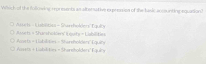 Which of the following represents an alternative expression of the basic accounting equation?
Assets - Liabilities - Shareholders' Equity
Assets = Shareholders' Equity = Liabilities
Assets = Liabilities - Shareholders' Equity
Assets + Liabilities = Shareholders' Equity