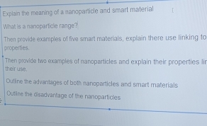 Explain the meaning of a nanoparticle and smart material 
What is a nanoparticle range? 
Then provide examples of five smart materials, explain there use linking to 
properties. 
Then provide two examples of nanoparticles and explain their properties lir 
their use. 
Outline the advantages of both nanoparticles and smart materials 
Outline the disadvantage of the nanoparticles