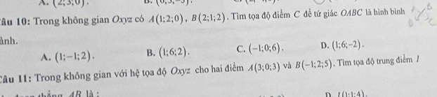 A. (2,3;0). (0,3,-3)
Tâu 10: Trong không gian Oxyz có A(1;2;0), B(2;1;2). Tìm tọa độ điểm C đề tứ giác OABC là hình bình
ành.
A. (1;-1;2). B. (1;6;2). C. (-1;0;6). D. (1;6;-2), 
Câu 11: Trong không gian với hệ tọa độ Oxyz cho hai điểm A(3;0;3) và B(-1;2;5). Tim tọa độ trung điểm /
1 4B là : L(1:1:4). 
n