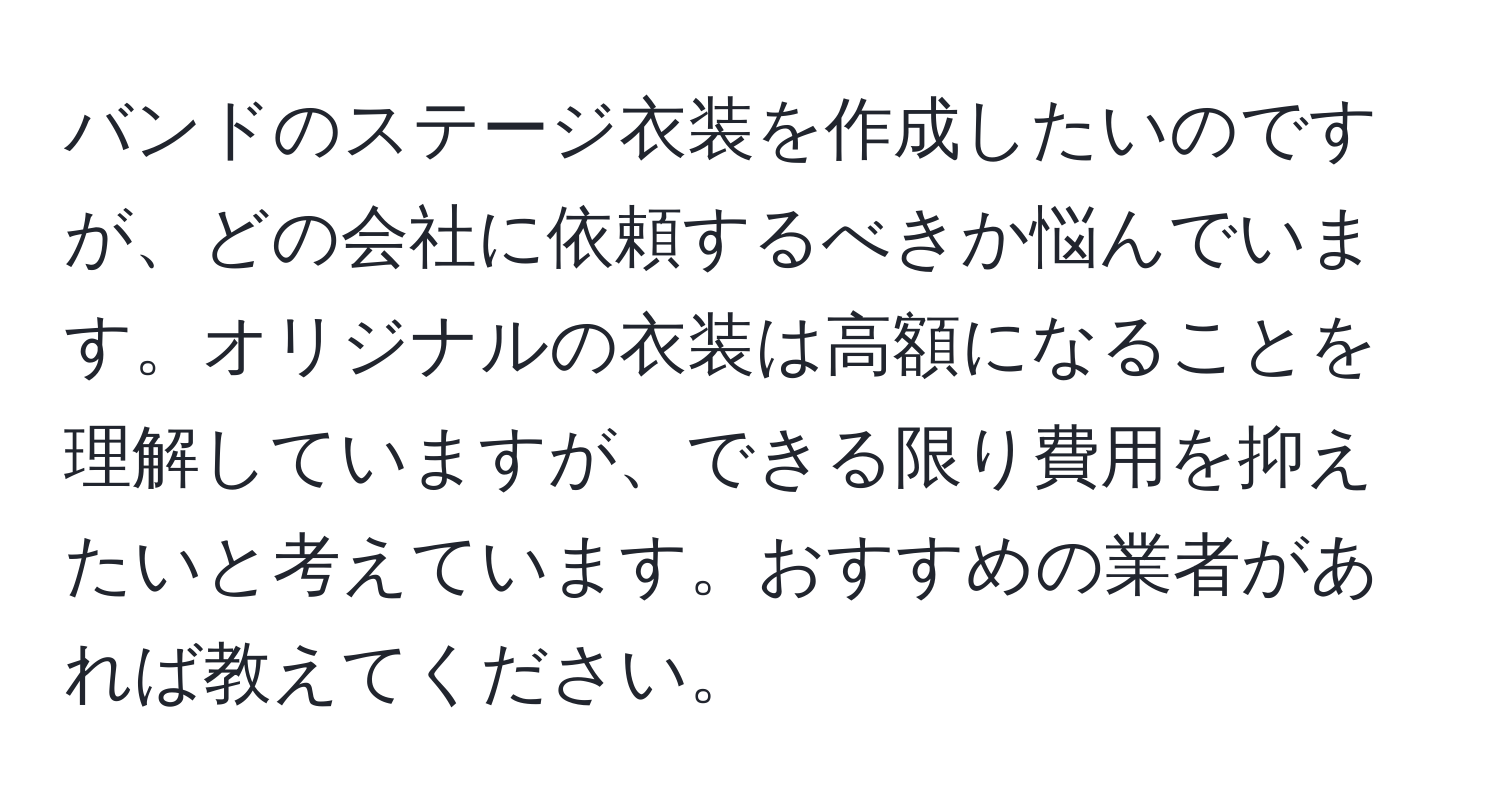 バンドのステージ衣装を作成したいのですが、どの会社に依頼するべきか悩んでいます。オリジナルの衣装は高額になることを理解していますが、できる限り費用を抑えたいと考えています。おすすめの業者があれば教えてください。