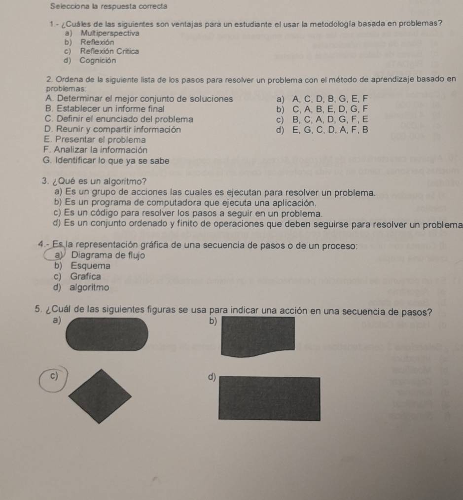 Selecciona la respuesta correcta
1 - ¿Cuáles de las siguientes son ventajas para un estudiante el usar la metodología basada en problemas?
a) Multiperspectiva
b) Reflexión
c) Reflexión Critica
d) Cognición
2. Ordena de la siguiente lista de los pasos para resolver un problema con el método de aprendizaje basado en
problemas:
A. Determinar el mejor conjunto de soluciones a) A, C, D, B, G, E, F
B. Establecer un informe final b) C, A, B, E, D, G, F
C. Definir el enunciado del problema c) B, C, A, D, G, F, E
D. Reunir y compartir información d) E, G, C, D, A, F, B
E. Presentar el problema
F. Analizar la información
G. Identificar lo que ya se sabe
. ¿Qué es un algoritmo?
a) Es un grupo de acciones las cuales es ejecutan para resolver un problema.
b) Es un programa de computadora que ejecuta una aplicación.
c) Es un código para resolver los pasos a seguir en un problema.
d) Es un conjunto ordenado y finito de operaciones que deben seguirse para resolver un problema
4.- Es la representación gráfica de una secuencia de pasos o de un proceso:
a) Diagrama de flujo
b) Esquema
c) Grafica
d) algoritmo
5. ¿Cuál de las siguientes figuras se usa para indicar una acción en una secuencia de pasos?
a)
c)
d)