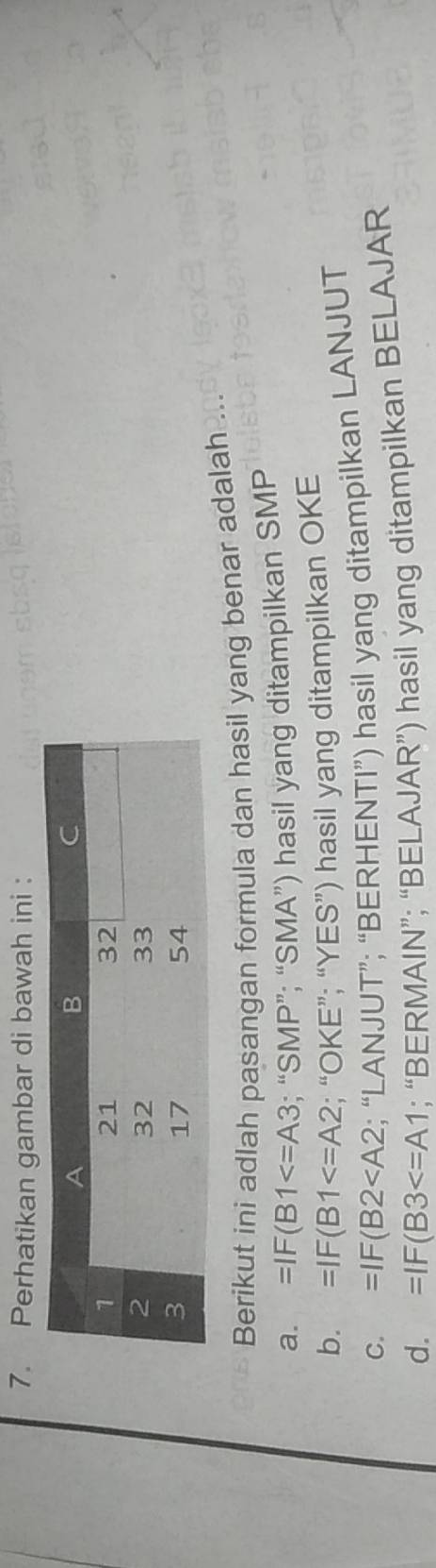 Perhatikan gambar di bawah ini :
Berikut ini adlah pasangan formula dan hasil yang benar adalah
a. =IF(B1 ; “SMP”; “SMA”) hasil yang ditampilkan SMP
b. =IF(B1 ; “OKE”; “YES”) hasil yang ditampilkan OKE
C. =IF(B2 ; “LANJUT”; “BERHENTI”) hasil yang ditampilkan LANJUT
d. =IF(B3 ; “BERMAIN”; “BELAJAR”) hasil yang ditampilkan BELAJAR