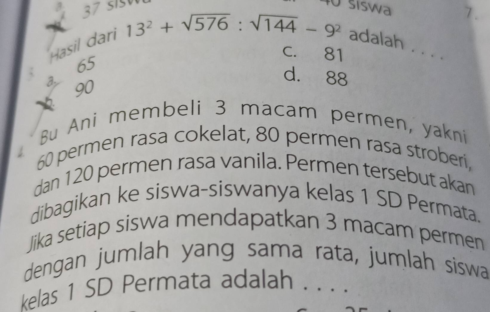 šiswa
13^2+sqrt(576):sqrt(144)-9^2
7.
Hasil darl adalah . . .
C. 81
65
d. 88
a. 90
Bu Ani membeli 3 macam permen, yakni
60 permen rasa cokelat, 80 permen rasa stroberi,
dan 120 permen rasa vanila. Permen tersebut akan
dibagikan ke siswa-siswanya kelas 1 SD Permata.
Jika setiap siswa mendapatkan 3 macam permen
dengan jumlah yang sama rata, jumlah siswa
kelas 1 SD Permata adalah ._