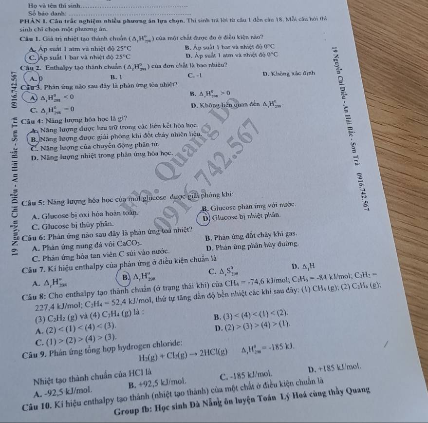 Họ và tên thí sinh_
Số báo danh:_
PHÀN L Câu trắc nghiệm nhiều phương án lựa chọn. Thi sinh trá lời từ câu 1 đến câu 18. Mỗi câu hỏi thí
sinh chỉ chọn một phương án.
Câu 1. Giả trị nhiệt tạo thành chuẩn (△ _1H_298endpmatrix của một chất được đo ở điều kiện nào?
Á Áp suất 1 atm và nhiệt độ 25°C B. Áp suất 1 bar và nhiệt độ 0^nC
C Áp suất 1 bar và nhiệt độ 25°C D. Áp suất 1 atm và nhiệt độ 0°C
Câu 2. Enthalpy tạo thành chuẩn (△ _tH_(2vs)°) của đơn chất là bao nhiều?
A. p B. 1 C. -1 D. Không xác định
Cầu 3. Phản ứng nào sau đây là phản ứng tỏa nhiệt?
D △ _rH_(25)^0<0</tex>
B. △ ,H_(2nn)°>0
D. Không liên quan đến △ _rH_(2m)^n.
C. △ _rH_(258)^0=0
Câu 4: Năng lượng hóa học là gì?
Nãng lượng được lưu trữ trong các liên kết hóa học.
ξ  B Năng lượng được giải phóng khi đốt cháy nhiên liệu,
C. Năng lượng của chuyển động phân tử.
D. Năng lượng nhiệt trong phản ứng hóa học.
Câu 5: Năng lượng hóa học của mỏl glucose được giải phóng khi:
C. Glucose bị thủy phân. D Glucose bị nhiệt phân.
A. Glucose bị oxi hóa hoàn toàn. B. Glucose phản ứng với nước.
Câu 6: Phản ứng nào sau đây là phản ứng toả nhiệt?
A. Phản ứng nung đá vôi CaCO_3. B. Phản ứng đốt cháy khí gas.
C. Phản ứng hòa tan viên C sủi vào nước. D. Phản ứng phân hủy đường.
Câu 7. Kí hiệu enthalpy của phản ứng ở điều kiện chuẩn là
B. △ _fH_(298)°
C. △ _rS_(298)^n
D. △ _fH
A. △ _rH_(298)° CH_4(g); (2) C_2H_6
Câu 8: Cho enthalpy tạo thành chuẩn (ở trạng thái khí) của CH_4=-74,6kJ /mol; C_2H_6=-84kJ J/mol; C_2H_2= (g);
227,4 kJ/mol; C_2H_4=52,4 kJ/mol, thứ tự tăng dần độ bền nhiệt các khi sau đãy: (1)
(3) C_2H_2(g) và (4)C_2H_4(g) là :
B. (3)
A. (2)
D. (2)>(3)>(4)>(1).
C. (1)>(2)>(4)>(3).
H_2(g)+Cl_2(g)to 2HCl(g) ^ H_(298)^u=-185kJ.
Câu 9. Phản ứng tổng hợp hydrogen chloride:
Nhiệt tạo thành chuẩn của HCl là
A. -92,5 kJ/mol. B. +92,5 kJ/mol. C. -185 kJ/mol. D. +185 kJ/mol.
Câu 10. Kí hiệu enthalpy tạo thành (nhiệt tạo thành) của một chất ở điều kiện chuẩn là
Group fb: Học sinh Đà Nẵng ôn luyện Toán Lý Hoá cùng thầy Quang