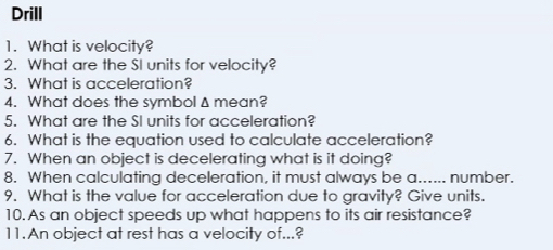 Drill 
1. What is velocity? 
2. What are the SI units for velocity? 
3. What is acceleration? 
4. What does the symbolΔ mean? 
5. What are the SI units for acceleration? 
6. What is the equation used to calculate acceleration? 
7. When an object is decelerating what is it doing? 
8. When calculating deceleration, it must always be a...... number. 
9. What is the value for acceleration due to gravity? Give units. 
10. As an object speeds up what happens to its air resistance? 
11.An object at rest has a velocity of...?