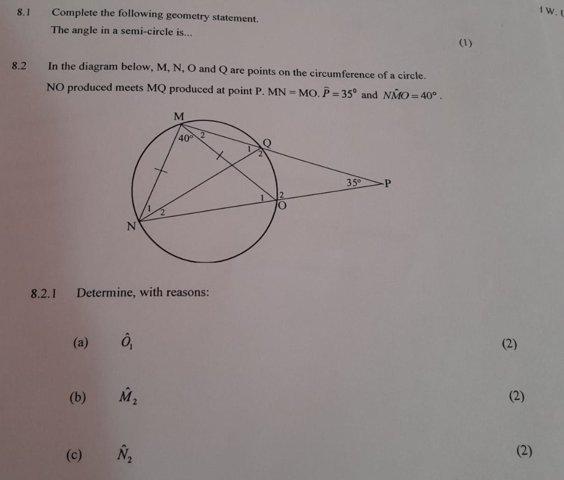 1
8.1 Complete the following geometry statement.
The angle in a semi-circle is...
(1)
8.2 In the diagram below, M, N, O and Q are points on the circumference of a circle.
NO produced meets MQ produced at point P. MN=MO.widehat P=35° and Nhat MO=40°.
8.2.1 Determine, with reasons:
(a) hat O_1 (2)
(b) hat M_2 (2)
(c) hat N_2 (2)