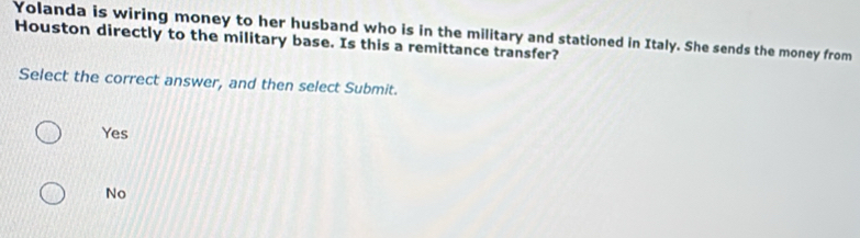 Yolanda is wiring money to her husband who is in the military and stationed in Italy. She sends the money from
Houston directly to the military base. Is this a remittance transfer?
Select the correct answer, and then select Submit.
Yes
No