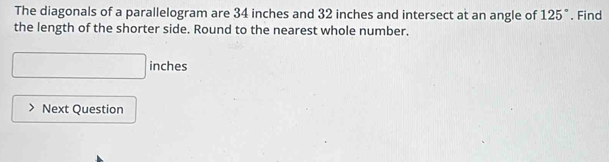 The diagonals of a parallelogram are 34 inches and 32 inches and intersect at an angle of 125°. Find 
the length of the shorter side. Round to the nearest whole number.
□ inches
Next Question