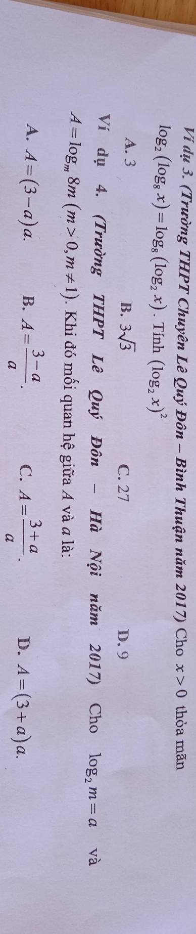 Vi dụ 3. (Trường THPT Chuyên Lê Quý Đôn - Bình Thuận năm 2017) Cho x>0 thỏa mãn
log _2(log _8x)=log _8(log _2x). Tính (log _2x)^2
A. 3 3sqrt(3)
B. C. 27 D. 9
Ví dụ 4. (Trường THPT Lê Quý Đôn - Hà Nội năm 2017) Cho log _2m=a và
A=log _m8m(m>0,m!= 1) 1 Khi đó mối quan hệ giữa A và a là:
A. A=(3-a)a. B. A= (3-a)/a . A= (3+a)/a . 
C.
D. A=(3+a)a.