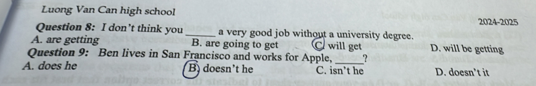 Luong Van Can high school
2024-2025
Question 8: I don’t think you_ a very good job without a university degree.
A. are getting B. are going to get C will get D. will be getting
Question 9: Ben lives in San Francisco and works for Apple, _?
A. does he B doesn't he C. isn’t he D. doesn’t it