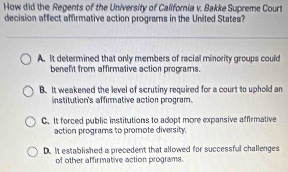 How did the Regents of the University of California v. Bakke Supreme Court
decision affect affirmative action programs in the United States?
A. It determined that only members of racial minority groups could
benefit from affirmative action programs.
B. It weakened the level of scrutiny required for a court to uphold an
institution's affirmative action program.
C.It forced public institutions to adopt more expansive affirmative
action programs to promote diversity.
D. It established a precedent that allowed for successful challenges
of other affirmative action programs.