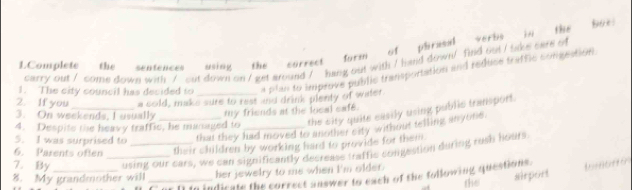 Complete the sentences using the currect form of phrasal verbs in the 
8oe: 
carry out / come down with / out down on / get around / hang out with / hand down/ find out / sake care of 
1. The city council has decided to a plan to improve public transportation and reduce traffic congeation 
2. If you a cold, make sure to rest and drink plenty of water. 
3. On weekends, I usually 
the sity quite easily using public transport. 
4. Despite the heavy traffic, he managed to my friends at the local cafe. 
5. I was surprised to _that they had moved to another city without telling anyote. 
6. Parents oflen their children by working hard to provide for them. 
7. By _using our cars, we can significantly decrease traffic congestion during rush hours 
airport Incittór 
8. My grandmother will _her jewelry to me when I'm older. 
[] to indicate the correct auswer to each of the following questions. the