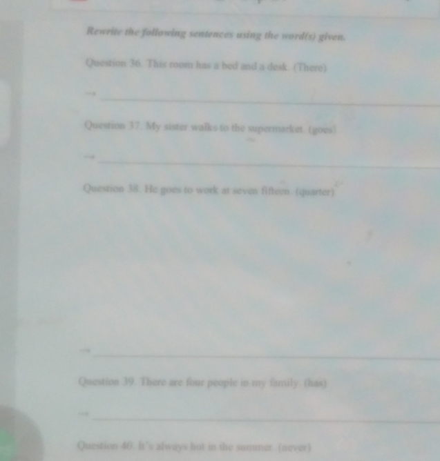 Rewrite the following sentences using the word(s) given. 
Question 36. This room has a bed and a desk. (There) 
_ 
Question 37. My sister walks to the supermarket. (goes) 
_ 
Question 38. He goes to work at seven fifteen. (quarter) 
_ 
_ 
. 
Question 39. There are four people in my family. (has) 
_ 
Question 40. It's always hot in the sommer (never)