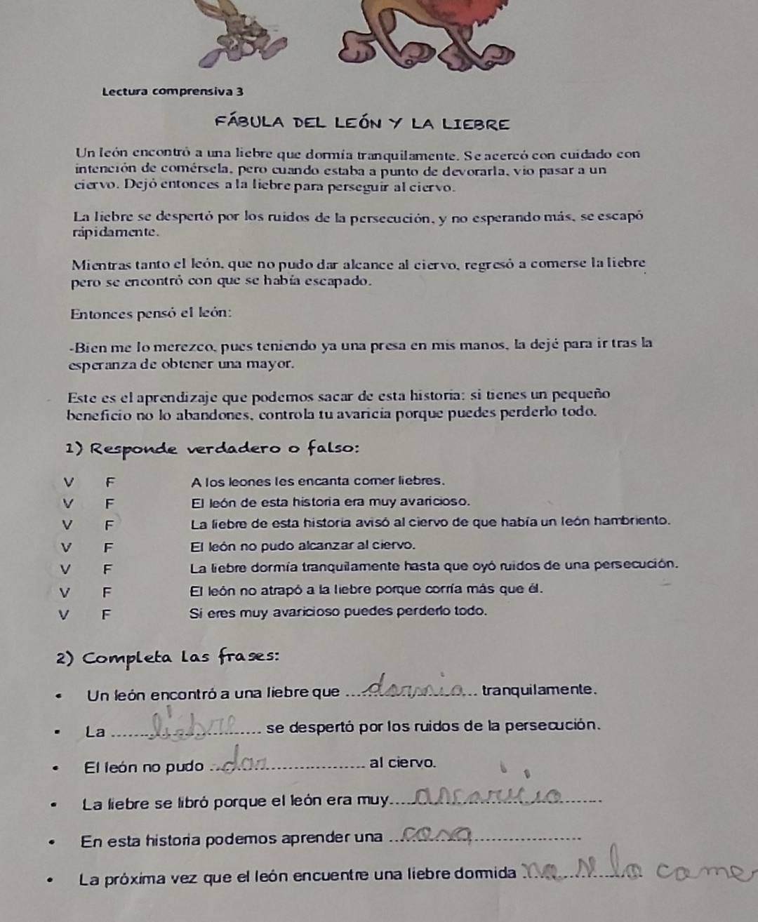 Lectura comprensiva 3
FÁBULA DEL LEÓN Y LA LIEBRE
Un león encontró a una liebre que dormía tranquilamente. Se acercó con cuidado con
intención de comérsela, pero cuando estaba a punto de devorarla, vio pasar a un
ciervo. Dejó entonces a la liebre para perseguir al ciervo.
La liebre se despertó por los ruidos de la persecución, y no esperando más, se escapó
rap i damente .
Mientras tanto el león, que no pudo dar alcance al ciervo, regresó a comerse la liebre
pero se encontró con que se había escapado.
Entonces pensó el león:
-Bien me lo merezco, pues teniendo ya una presa en mis manos, la dejé para ir tras la
esperanza de obtener una mayor.
Este es el aprendizaje que podemos sacar de esta historía: si tienes un pequeño
beneficio no lo abandones, controla tu avaricía porque puedes perderlo todo.
1) Responde verdadero o falso:
V F A los leones les encanta comer liebres.
V F El león de esta historia era muy avaricioso.
V F La liebre de esta historia avisó al ciervo de que había un león hambriento.
V F El león no pudo alcanzar al ciervo.
V F La liebre dormía tranquilamente hasta que oyó ruidos de una persecución.
V F El león no atrapó a la liebre porque corría más que él.
V F Si eres muy avaricioso puedes perdero todo.
2) Completa las frases:
Un león encontró a una liebre que _tranquilamente .
La_ se despertó por los ruidos de la persecución.
El león no pudo _al ciervo.
La liebre se libró porque el león era muy._
En esta historia podemos aprender una_
La próxima vez que el león encuentre una liebre dormida_