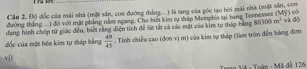 Trª lớ1: 
Câu 2. Độ dốc của mái nhà (mặt sân, con đường thẳng...) là tang của góc tạo bởi mái nhà (mặt sân, con 
đường thắng...) đó với mặt phăng nằm ngang. Cho biết kim tự tháp Memphis tại bang Tennessee (Mỹ) có 
dạng hình chóp tứ giác đều, biết rằng diện tích đề lát tắt cả các mặt của kim tự tháp bằng 80300m^2 và độ 
dốc của mặt bên kim tự tháp bằng  49/45 . Tính chiều cao (đơn vị m) của kim tự tháp (làm tròn đến hàng đơn 
vi) 
Trang 3/4 - Toán - Mã đề 126