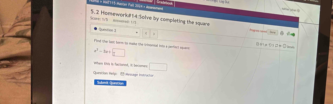 Gradebook 
ting| Log Out 
Home > MAT115 Master Fall 2024 > Assessment 
nahian jahan @ 
Score: 1/5 Answered: 1/5 
5.2 Homework#14:Solve by completing the square Yo 
Question 2 < > 
Progress saved Done 
Find the last term to make the trinomial into a perfect square: 
B0/1 pt つ5 $99 ) Details
x^2-3x+□
When this is factored, it becomes: □ 
Question Help: I Message instructor 
Submit Question