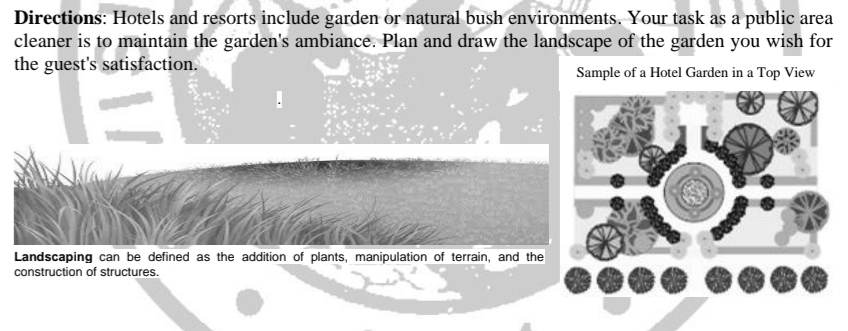 Directions: Hotels and resorts include garden or natural bush environments. Your task as a public area 
cleaner is to maintain the garden's ambiance. Plan and draw the landscape of the garden you wish for 
the guest's satisfaction. Sample of a Hotel Garden in a Top View 
Landscaping can be defined as the addition of plants, manipulation of terrain, and the 
construction of structures.