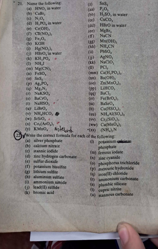 Name the following: (z) SnS_2
(a) HNO_2 in water (aa) P_2O_5
(b) CaBr_2 (bb) H_2SO_3 in water
(c) N_2O_4
(d) H_3PO_4 in water (cc) CuCO_3
(dd) HBrO in water
(e) Cr(OH)_3
(ee) MgBr_2
(f) Cd(NO_3)_2 NaCN
(g) Fe_2O_3 (f)
(h) KOH (gg) Mn(OH)_2
(i) Hg(NO_2)_2 (hh) NH_4CN
(j) HBrO_4 in water (ii) PbSO_4
(k) KH_2PO_4 (jj) AgNO_2
(1) NH_4I (kk) NaClO_2
(m) Mg(CN)_2 (l1) PCl_3
(n) FeSO_4 (mm) Ca(H_2PO_3)_2
(o) SnS_2 (nn) Ba(OH)_2
(p) Ag_3PO_4 (oo) Zn(MnO_4)_2
(q) Mg_3N_2 (pp) LiHCO_3
(r) NaKSO_4 (qq) BaCl_2
(s) BaCrO_4 (rr) Fe(BrO_4)_3
(t) NaHSO_3 (ss) BaSeO_4
(u) LiBrO_4 (tt) Cu(HSO_4)_2
(v) NH_4HCO_3 (uu) NH_4Al(SO_4)_2
(w) SrSiO_3 (vv) Cr_2(SiO_3)_3
(x) Co_3(AsO_4)_2 (ww) Ca(MnO_4)_2
(y) KMnO_4 •(xx) (NH_4)_3N
22  Write the correct formula for each of the following:
(a) silver phosphate (l) potassium caleium
(b) calcium nitrate
phosphate
(c) stannic iodide (m) ferrous iodate
(d) zinc hydrogen carbonate
(e) sulfur dioxide (n) zinc cyanide
(f) potassium bisulfite (o) phosphorus trichloride
(g) lithium sulfite p) mercuric hydroxide
(h) aluminum sulfate (q) iron(II) chloride
(i) ammonium nitride (r) ammonium carbonate
(j) lead(II) sulfide (s) plumbic silicate
(k) bromic acid (t) cupric nitrite
(u) stannous carbonate