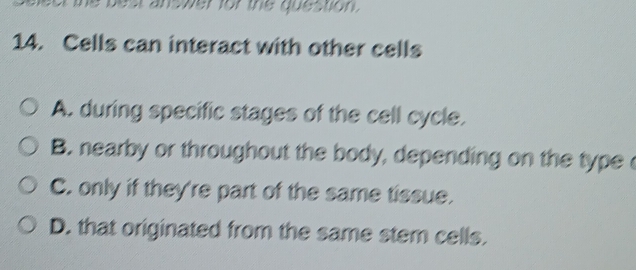 answer for the question.
14. Cells can interact with other cells
A. during specific stages of the cell cycle.
B. nearby or throughout the body, depending on the type
C. only if they're part of the same tissue.
D. that originated from the same stem cells.