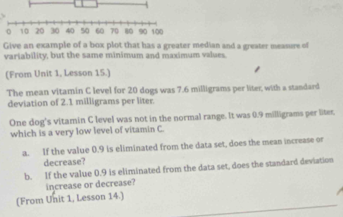 Give an example of a box plot that has a greater median and a greater measure of 
variability, but the same minimum and maximum values. 
(From Unit 1, Lesson 15.) 
The mean vitamin C level for 20 dogs was 7.6 milligrams per liter, with a standard 
deviation of 2.1 milligrams per liter. 
One dog's vitamin C level was not in the normal range. It was 0.9 milligrams per liter, 
which is a very low level of vitamin C. 
a. If the value 0.9 is eliminated from the data set, does the mean increase or 
decrease? 
b. If the value 0.9 is eliminated from the data set, does the standard deviation 
increase or decrease? 
(From Unit 1, Lesson 14.)