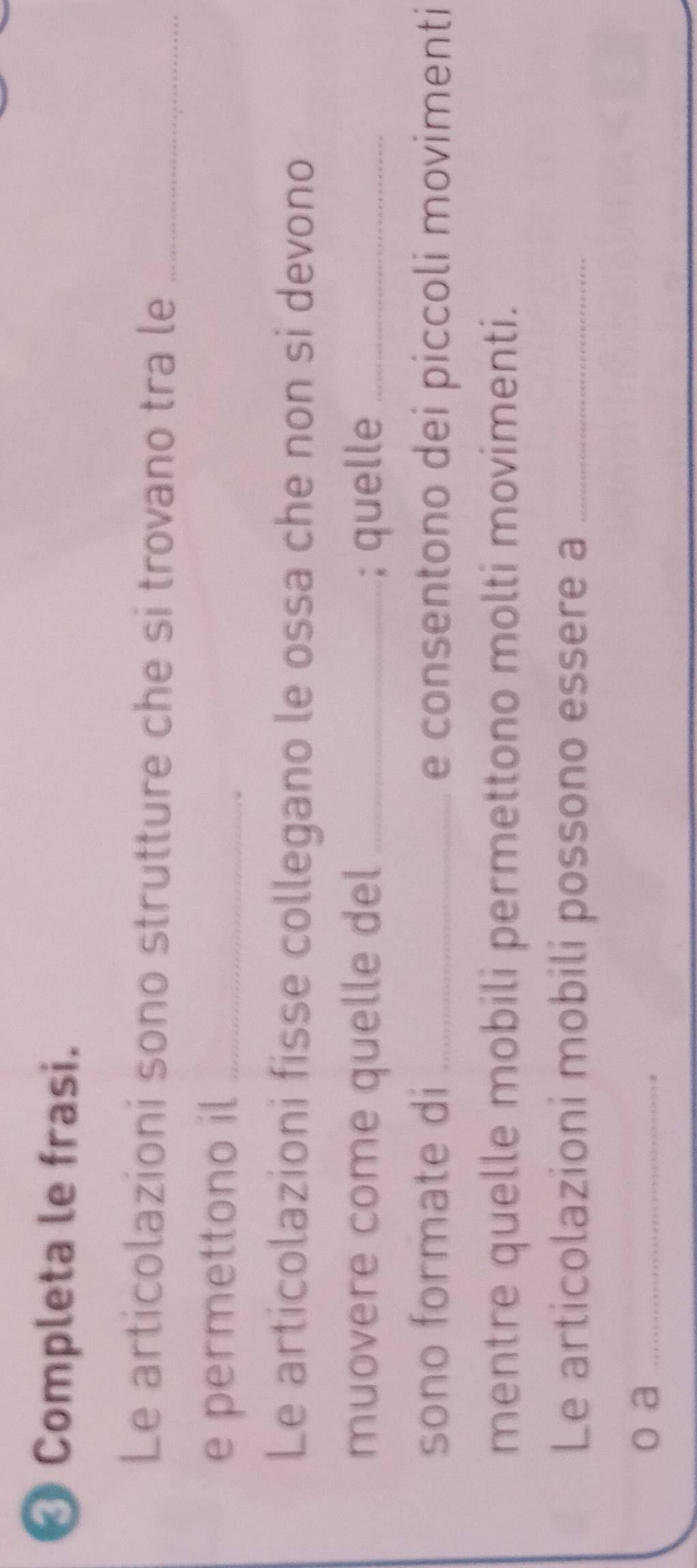 Completa le frasi. 
Le articolazioni sono strutture che si trovano tra le_ 
e permettono il_ 
Le articolazioni fisse collegano le ossa che non si devono 
muovere come quelle del _; quelle_ 
sono formate di _e consentono dei piccoli movimenti 
mentre quelle mobili permettono molti movimenti. 
Le articolazioni mobili possono essere a_ 
o a_