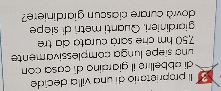 Il proprietario di una villa decide 
di abbellire il giardino di casa con 
una siepe lunga complessivamente
7,50 hm che sarà curata da tre 
giardinieri. Quanti metri di siepe 
dovrà curare ciascun giardiniere?
