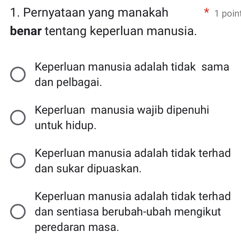 Pernyataan yang manakah * 1 point
benar tentang keperluan manusia.
Keperluan manusia adalah tidak sama
dan pelbagai.
Keperluan manusia wajib dipenuhi
untuk hidup.
Keperluan manusia adalah tidak terhad
dan sukar dipuaskan.
Keperluan manusia adalah tidak terhad
dan sentiasa berubah-ubah mengikut
peredaran masa.