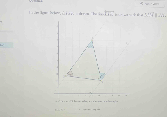 Question Watch Video 
In the figure below, △ IJK is drawn. The line overleftrightarrow LIM is drawn such that overleftrightarrow LIMparallel overline JK.
M
10
9
, J
fed)
7
19°
6
5
4
3 60° 40°
K
x°
1
1
M
i 2 3 4 s 6 7 8 9 10
m∠ IJK=m∠ JIL because they are alternate interior angles.
m∠ JKI= u because they are
v