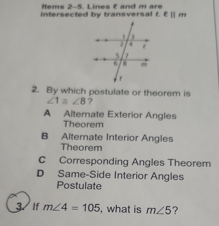 Items 2-5. Lines & and m are
intersected by transversal t. ell ||m
2. By which postulate or theorem is
∠ 1≌ ∠ 8 ?
A Alternate Exterior Angles
Theorem
B Alternate Interior Angles
Theorem
C Corresponding Angles Theorem
D Same-Side Interior Angles
Postulate
3、 If m∠ 4=105 , what is m∠ 5 ?