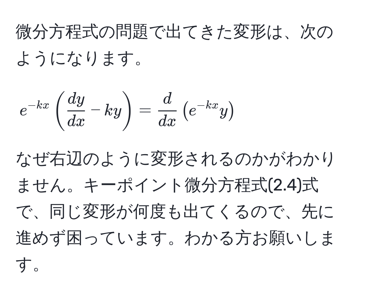 微分方程式の問題で出てきた変形は、次のようになります。  
[ e^(-kx) (  dy/dx  - ky ) =  d/dx  ( e^(-kx) y ) ]  
なぜ右辺のように変形されるのかがわかりません。キーポイント微分方程式(2.4)式で、同じ変形が何度も出てくるので、先に進めず困っています。わかる方お願いします。