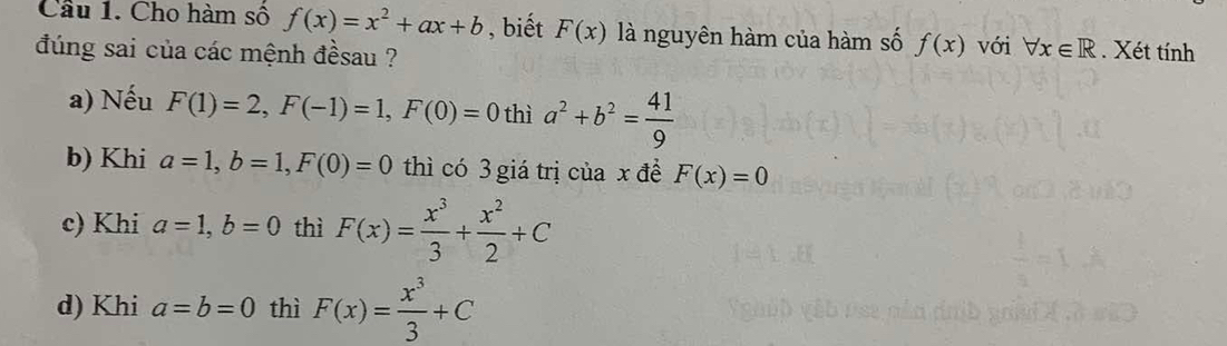 Cầu 1. Cho hàm số f(x)=x^2+ax+b , biết F(x) là nguyên hàm của hàm số f(x)
đúng sai của các mệnh đềsau ? với forall x∈ R. Xét tính 
a) Nếu F(1)=2, F(-1)=1, F(0)=0thia^2+b^2= 41/9 
b) Khi a=1, b=1, F(0)=0 thì có 3 giá trị của x đề F(x)=0
c) Khi a=1, b=0 thì F(x)= x^3/3 + x^2/2 +C
d) Khi a=b=0 thì F(x)= x^3/3 +C