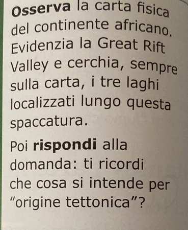 Osserva la carta fisica 
del continente africano. 
Evidenzia la Great Rift 
Valley e cerchia, sempre 
sulla carta, i tre laghi 
localizzati lungo questa 
spaccatura. 
Poi rispondi alla 
domanda: ti ricordi 
che cosa si intende per 
“origine tettonica”?