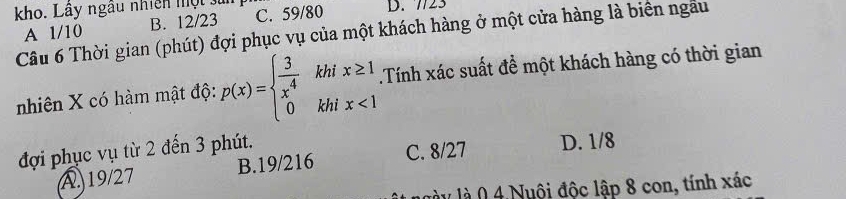 kho. Lây ngâu nhiên một sử C. 59/80 D. 7723
A 1/10 B. 12/23
Câu 6 Thời gian (phút) đợi phục vụ của một khách hàng ở một cửa hàng là biển ngâu
nhiên X có hàm mật độ: p(x)=beginarrayl  3/4 khikhix≥ 1x<1endarray..Tính xác suất để một khách hàng có thời gian
đợi phục vụ từ 2 đến 3 phút.
A. 19/27 B. 19/216 C. 8/27 D. 1/8
lày là 0 4.Nuội độc lập 8 con, tính xác