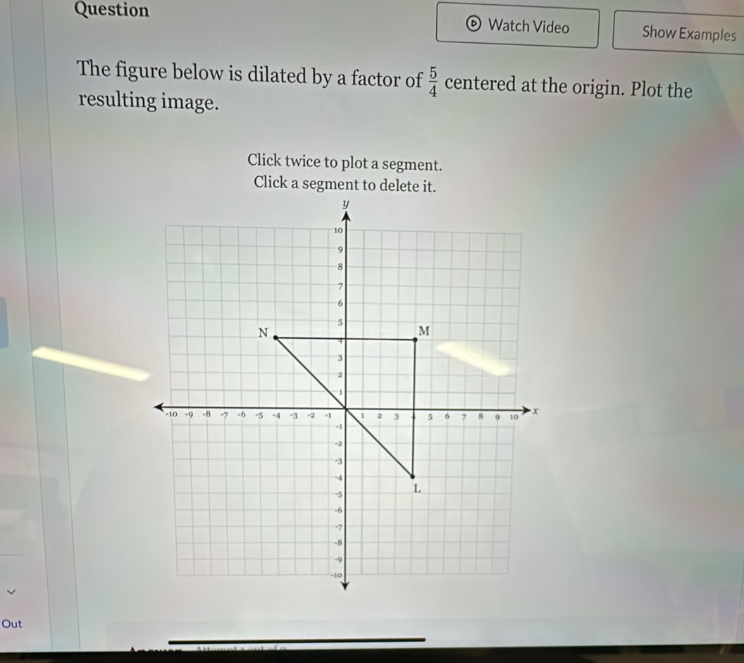 Question Watch Video Show Examples 
The figure below is dilated by a factor of  5/4  centered at the origin. Plot the 
resulting image. 
Click twice to plot a segment. 
Click a segment to delete it. 
Out