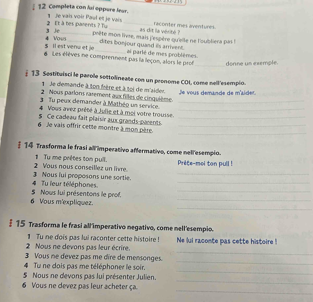 pp. 232-235
12 Completa con lui oppure leur.
1 Je vais voir Paul et je vais raconter mes aventures.
2 Et à tes parents ? Tu __as dit la vérité ?
3 Je __prête mon livre, mais j'espère qu'elle ne l'oubliera pas !
4 Vous
dites bonjour quand ils arrivent.
5 Il est venu et je_ ai parlé de mes problèmes.
6 Les élèves ne comprennent pas la leçon, alors le prof_
donne un exemple.
13 Sostituisci le parole sottolineate con un pronome COI, come nell’esempio.
1 Je demande à ton frère et à toi de m'aider. Je vous demande de m'aider.
2 Nous parlons rarement aux filles de cinquième.
3 Tu peux demander à Mathéo un service._
4 Vous avez prêté à Julie et à moi votre trousse._
5 Ce cadeau fait plaisir aux grands-parents._
_
6 Je vais offrir cette montre à mon père._
。 14 Trasforma le frasi all’imperativo affermativo, come nell’esempio.
1 Tu me prêtes ton pull.
Prête-moi ton pull !
2 Vous nous conseillez un livre.
3 Nous lui proposons une sortie._
_
4 Tu leur téléphones.
_
_
5 Nous lui présentons le prof.
_
6 Vous m'expliquez.
§15 Trasforma le frasi all’imperativo negativo, come nell’esempio.
1 Tu ne dois pas lui raconter cette histoire ! Ne lui raconte pas cette histoire !
_
2 Nous ne devons pas leur écrire.
_
3 Vous ne devez pas me dire de mensonges.
_
4 Tu ne dois pas me téléphoner le soir.
_
5 Nous ne devons pas lui présenter Julien.
_
6 Vous ne devez pas leur acheter ça.